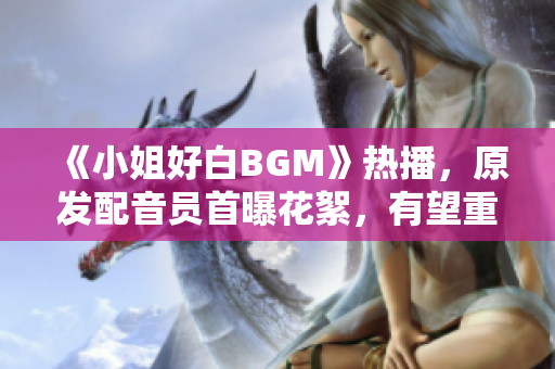 《小姐好白BGM》热播，原发配音员首曝花絮，有望重返演艺圈！