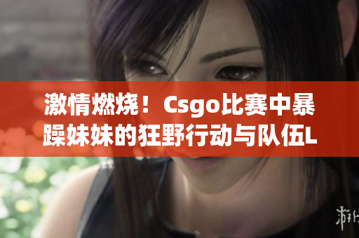 激情燃烧！Csgo比赛中暴躁妹妹的狂野行动与队伍Logo对比