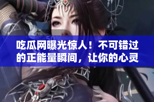 吃瓜网曝光惊人！不可错过的正能量瞬间，让你的心灵震撼！