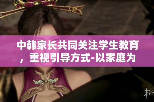 中韩家长共同关注学生教育，重视引导方式-以家庭为基石