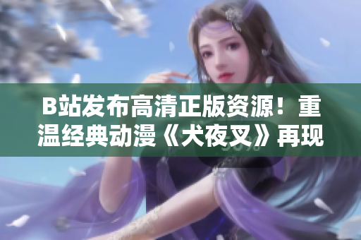 B站发布高清正版资源！重温经典动漫《犬夜叉》再现奇幻战斗之旅