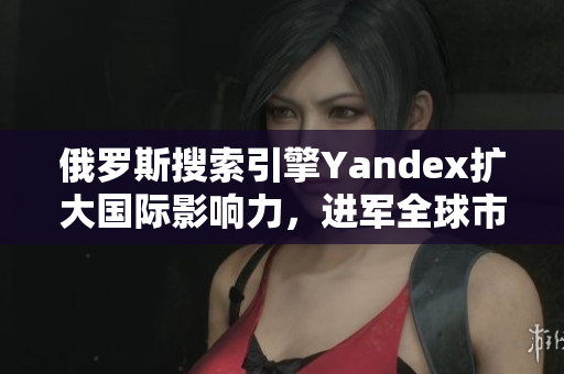 俄罗斯搜索引擎Yandex扩大国际影响力，进军全球市场