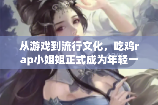 从游戏到流行文化，吃鸡rap小姐姐正式成为年轻一代的偶像