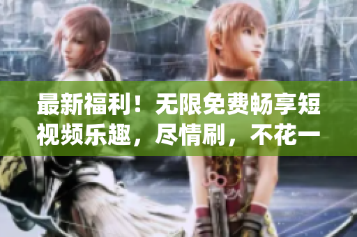 最新福利！无限免费畅享短视频乐趣，尽情刷，不花一分钱(1)