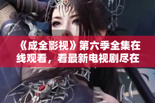 《成全影视》第六季全集在线观看，看最新电视剧尽在其中