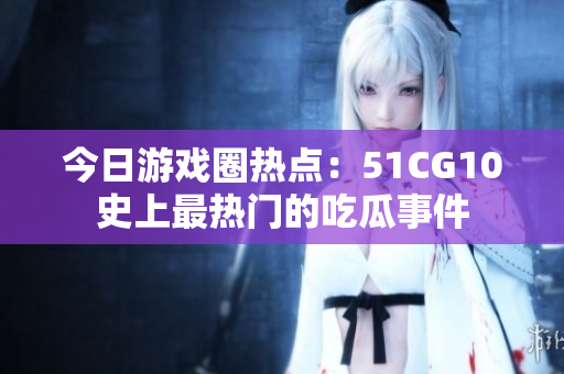 今日游戏圈热点：51CG10史上最热门的吃瓜事件