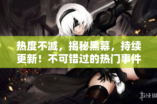 热度不减，揭秘黑幕，持续更新！不可错过的热门事件内幕大揭露！