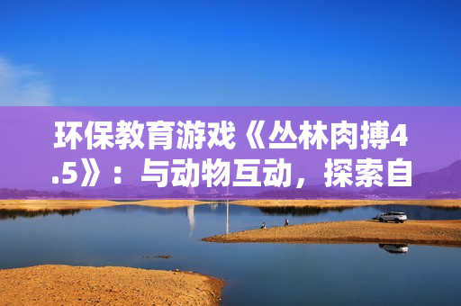 环保教育游戏《丛林肉搏4.5》：与动物互动，探索自然之美