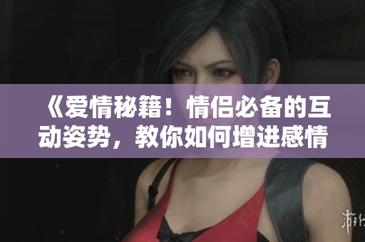 《爱情秘籍！情侣必备的互动姿势，教你如何增进感情》