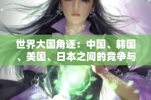 世界大国角逐：中国、韩国、美国、日本之间的竞争与合作