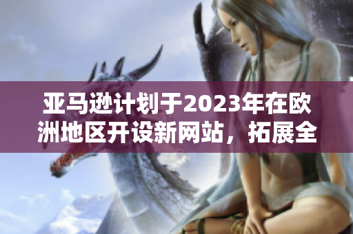 亚马逊计划于2023年在欧洲地区开设新网站，拓展全球业务