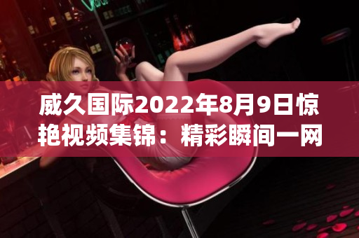 威久国际2022年8月9日惊艳视频集锦：精彩瞬间一网打尽(1)
