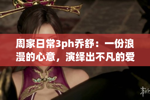 周家日常3ph乔舒：一份浪漫的心意，演绎出不凡的爱情故事