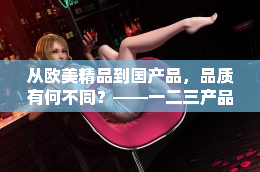 从欧美精品到国产品，品质有何不同？——一二三产品区别揭秘！