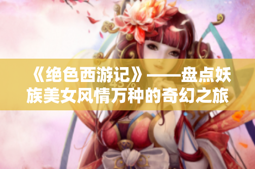 《绝色西游记》——盘点妖族美女风情万种的奇幻之旅