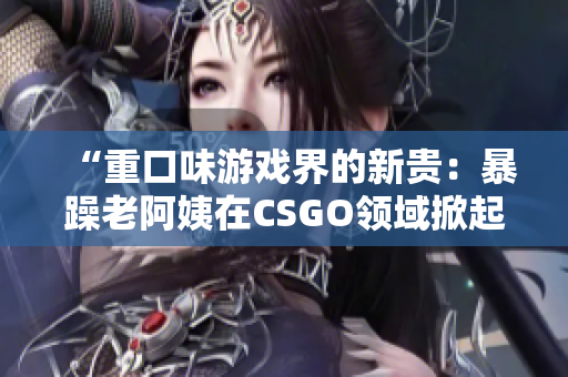 “重口味游戏界的新贵：暴躁老阿姨在CSGO领域掀起热议”