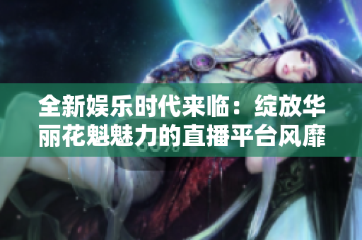 全新娱乐时代来临：绽放华丽花魁魅力的直播平台风靡互联网