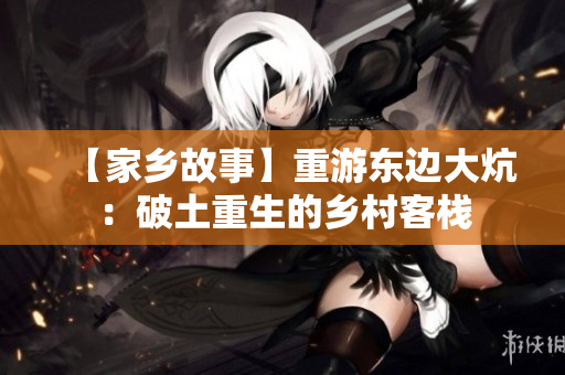 【家乡故事】重游东边大炕：破土重生的乡村客栈
