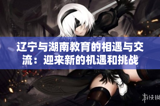 辽宁与湖南教育的相遇与交流：迎来新的机遇和挑战