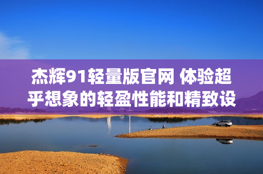 杰辉91轻量版官网 体验超乎想象的轻盈性能和精致设计(1)
