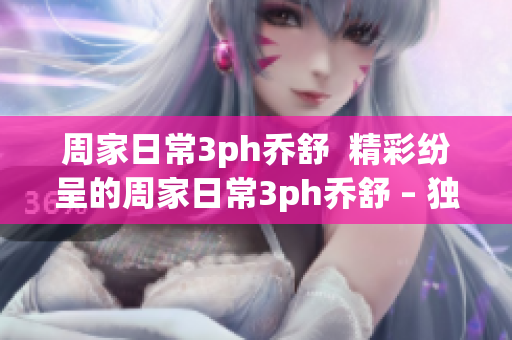 周家日常3ph乔舒  精彩纷呈的周家日常3ph乔舒 – 独家揭秘！