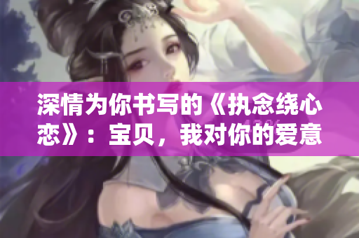 深情为你书写的《执念绕心恋》：宝贝，我对你的爱意绵长而深切