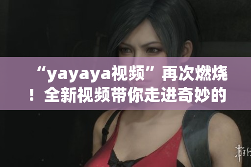 “yayaya视频”再次燃烧！全新视频带你走进奇妙的视听世界