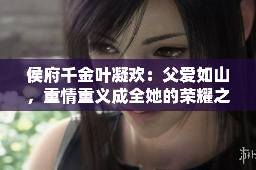 侯府千金叶凝欢：父爱如山，重情重义成全她的荣耀之路