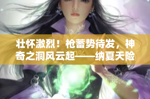 壮怀激烈！枪蓄势待发，神奇之洞风云起——纳夏天险护玉门