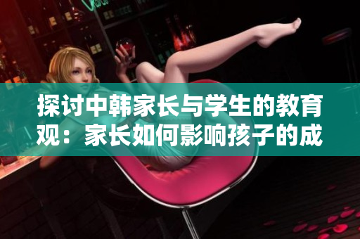 探讨中韩家长与学生的教育观：家长如何影响孩子的成长？
