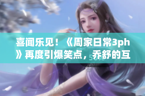 喜闻乐见！《周家日常3ph》再度引爆笑点，乔舒的互动更加搞笑敬请期待！