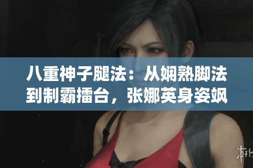 八重神子腿法：从娴熟脚法到制霸擂台，张娜英身姿飒爽展新高度(1)