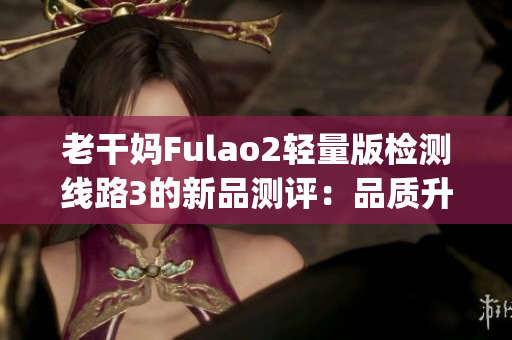 老干妈Fulao2轻量版检测线路3的新品测评：品质升级，性能更强劲(1)