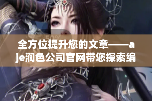 全方位提升您的文章——aje润色公司官网带您探索编辑之道(1)