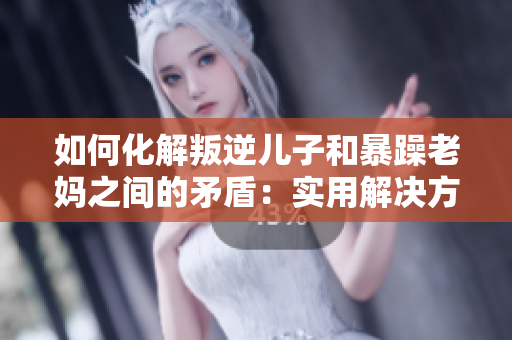 如何化解叛逆儿子和暴躁老妈之间的矛盾：实用解决方法详解