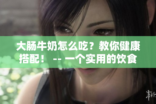 大肠牛奶怎么吃？教你健康搭配！ -- 一个实用的饮食指南