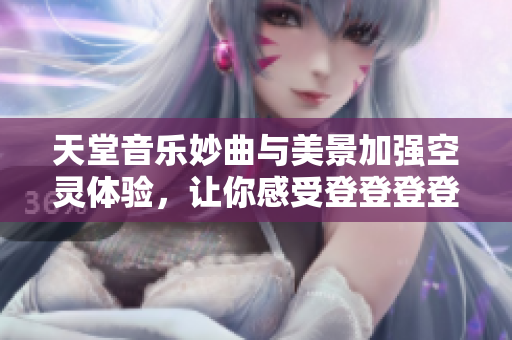 天堂音乐妙曲与美景加强空灵体验，让你感受登登登登登！