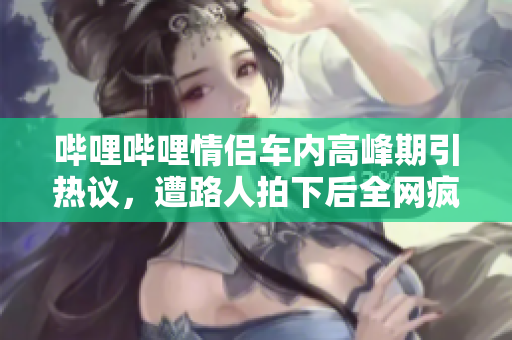 哔哩哔哩情侣车内高峰期引热议，遭路人拍下后全网疯传