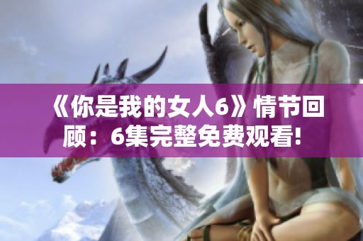《你是我的女人6》情节回顾：6集完整免费观看!