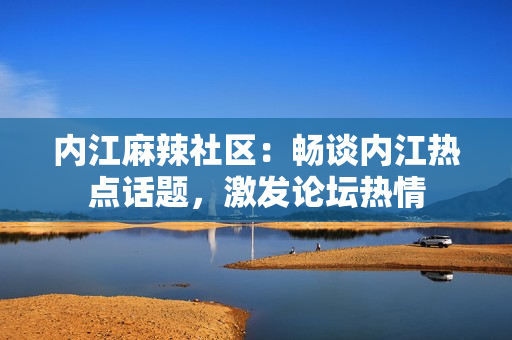 内江麻辣社区：畅谈内江热点话题，激发论坛热情