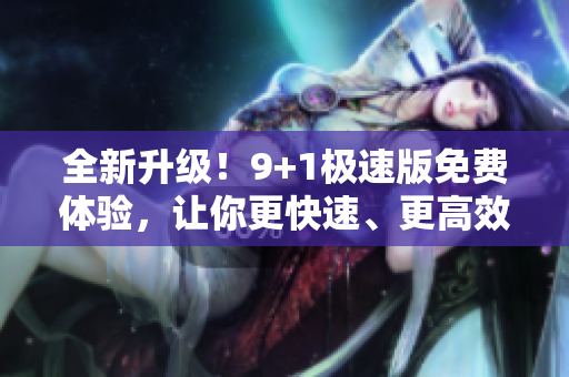 全新升级！9+1极速版免费体验，让你更快速、更高效地编辑文章！