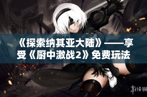 《探索纳其亚大陆》——享受《厨中激战2》免费玩法的全新体验