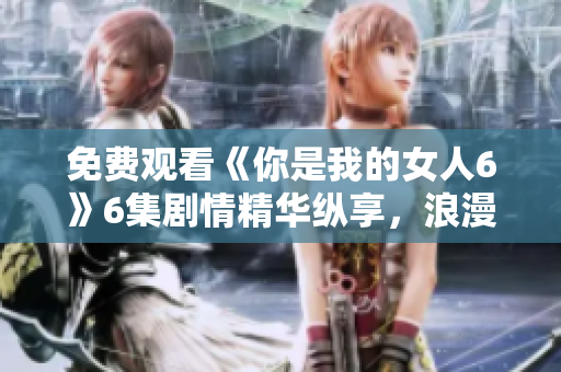 免费观看《你是我的女人6》6集剧情精华纵享，浪漫情感细腻绽放