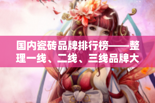 国内瓷砖品牌排行榜——整理一线、二线、三线品牌大全