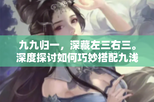 九九归一，深藏左三右三。深度探讨如何巧妙搭配九浅一深，左右三步走，提升文章魅力。