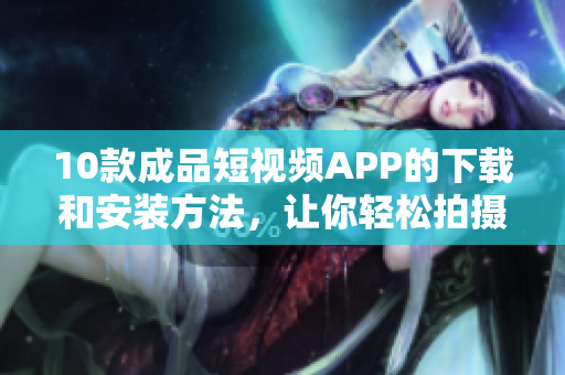 10款成品短视频APP的下载和安装方法，让你轻松拍摄和分享创意视频