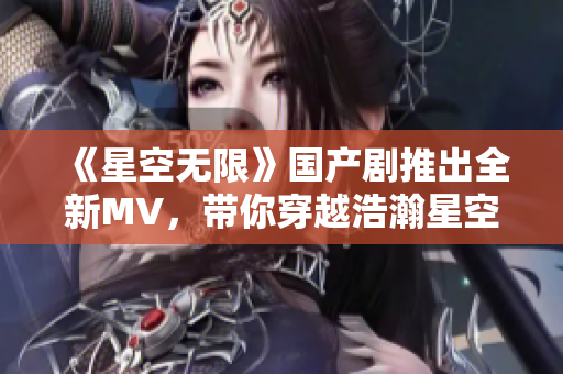 《星空无限》国产剧推出全新MV，带你穿越浩瀚星空探寻未知宇宙！