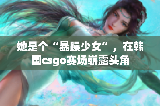 她是个“暴躁少女”，在韩国csgo赛场崭露头角