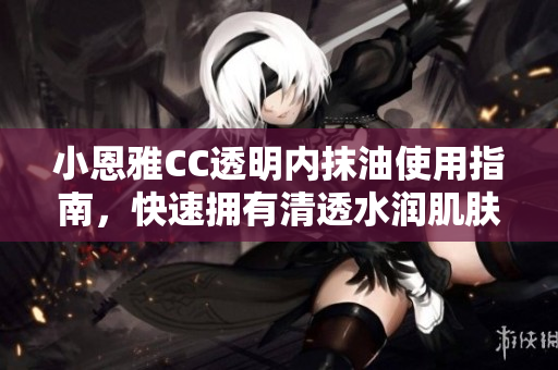 小恩雅CC透明内抹油使用指南，快速拥有清透水润肌肤