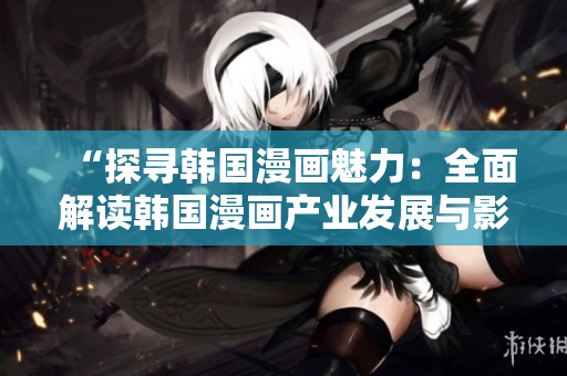 “探寻韩国漫画魅力：全面解读韩国漫画产业发展与影响力”